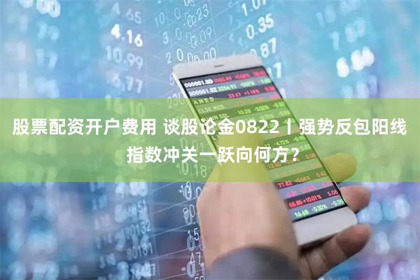 股票配资开户费用 谈股论金0822丨强势反包阳线 指数冲关一跃向何方？