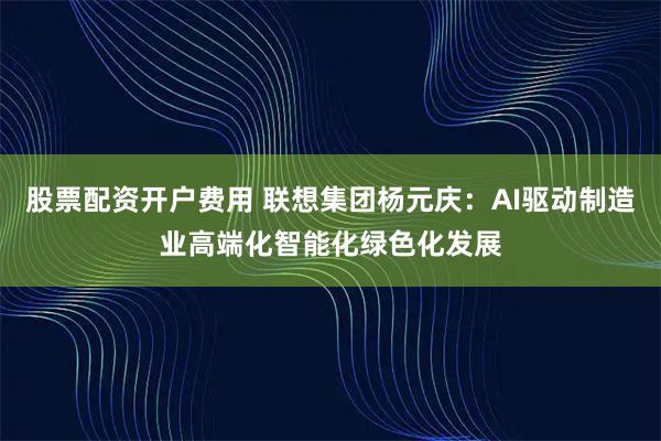股票配资开户费用 联想集团杨元庆：AI驱动制造业高端化智能化绿色化发展