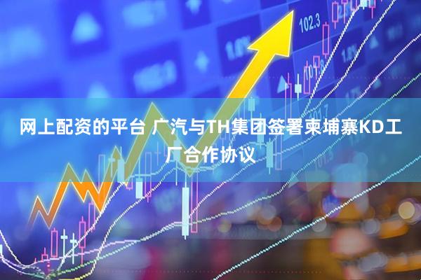 网上配资的平台 广汽与TH集团签署柬埔寨KD工厂合作协议