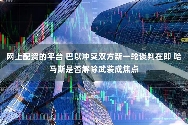 网上配资的平台 巴以冲突双方新一轮谈判在即 哈马斯是否解除武装成焦点