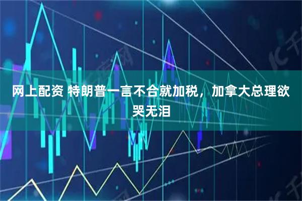 网上配资 特朗普一言不合就加税，加拿大总理欲哭无泪