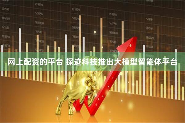 网上配资的平台 探迹科技推出大模型智能体平台