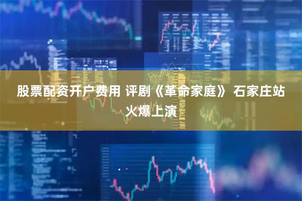 股票配资开户费用 评剧《革命家庭》 石家庄站火爆上演