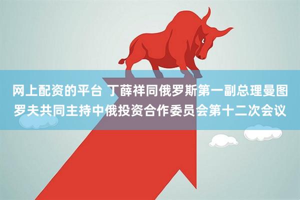 网上配资的平台 丁薛祥同俄罗斯第一副总理曼图罗夫共同主持中俄投资合作委员会第十二次会议