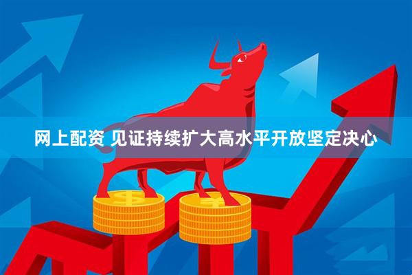 网上配资 见证持续扩大高水平开放坚定决心