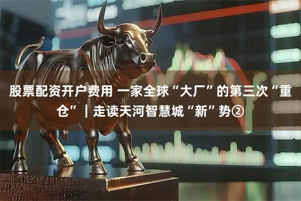 股票配资开户费用 一家全球“大厂”的第三次“重仓”｜走读天河智慧城“新”势②