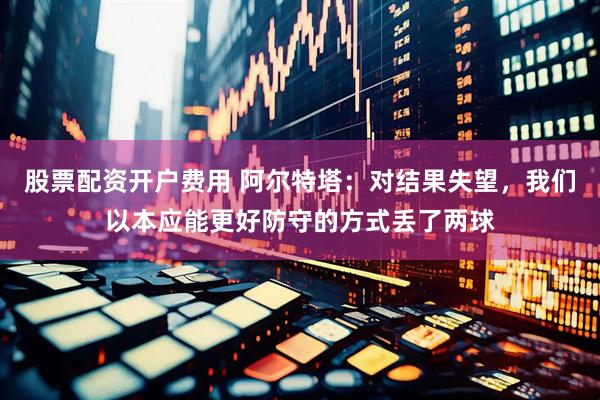 股票配资开户费用 阿尔特塔：对结果失望，我们以本应能更好防守的方式丢了两球