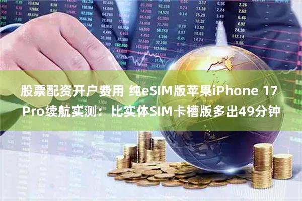 股票配资开户费用 纯eSIM版苹果iPhone 17 Pro续航实测：比实体SIM卡槽版多出49分钟