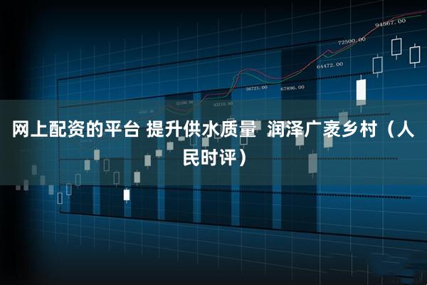 网上配资的平台 提升供水质量  润泽广袤乡村（人民时评）