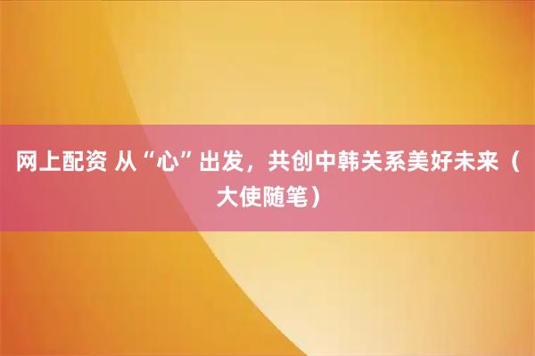 网上配资 从“心”出发，共创中韩关系美好未来（大使随笔）