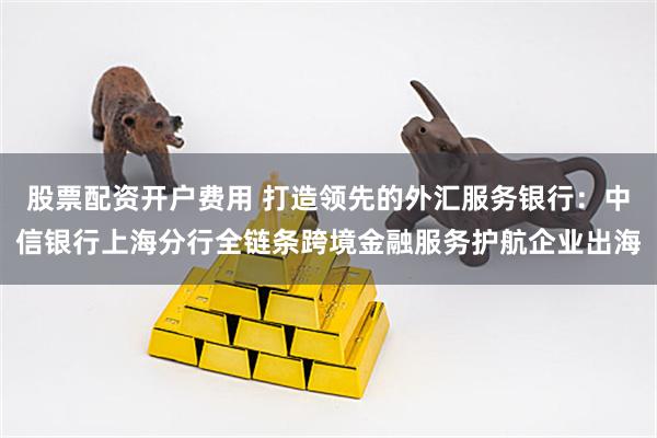 股票配资开户费用 打造领先的外汇服务银行：中信银行上海分行全链条跨境金融服务护航企业出海