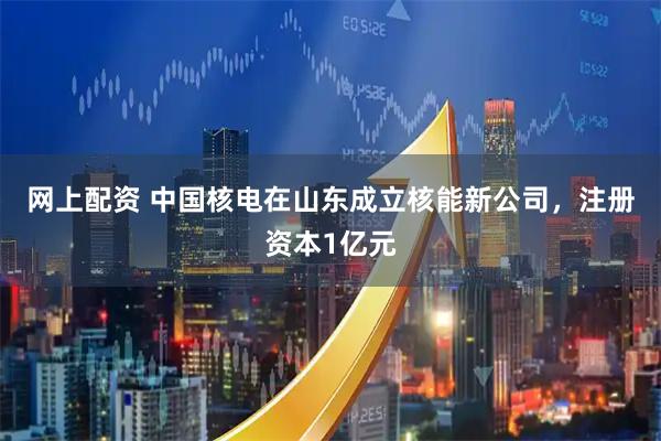 网上配资 中国核电在山东成立核能新公司，注册资本1亿元