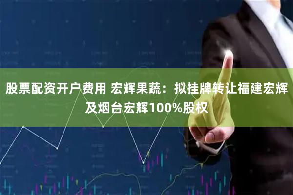 股票配资开户费用 宏辉果蔬：拟挂牌转让福建宏辉及烟台宏辉100%股权