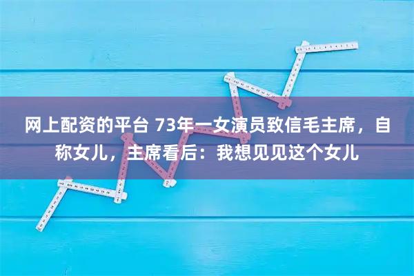 网上配资的平台 73年一女演员致信毛主席，自称女儿，主席看后：我想见见这个女儿