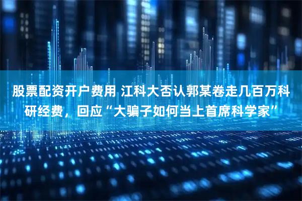 股票配资开户费用 江科大否认郭某卷走几百万科研经费，回应“大骗子如何当上首席科学家”