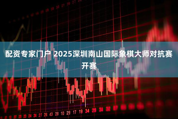 配资专家门户 2025深圳南山国际象棋大师对抗赛开赛