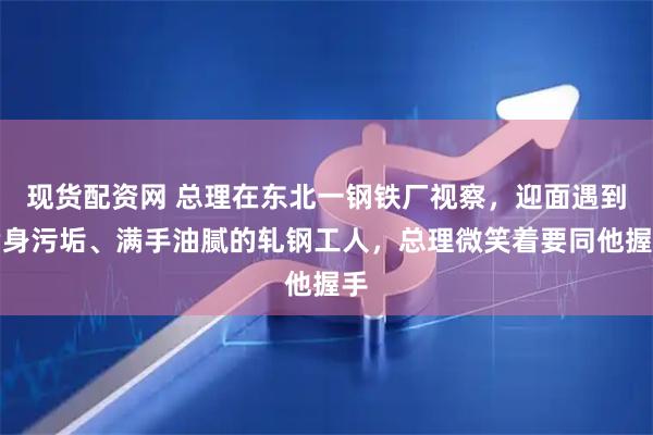 现货配资网 总理在东北一钢铁厂视察，迎面遇到满身污垢、满手油腻的轧钢工人，总理微笑着要同他握手