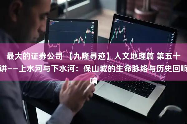 最大的证券公司 【九隆寻迹】人文地理篇 第五十讲——上水河与下水河：保山城的生命脉络与历史回响
