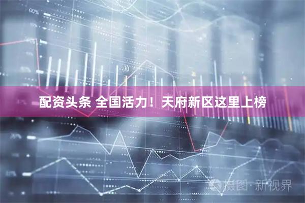 配资头条 全国活力！天府新区这里上榜