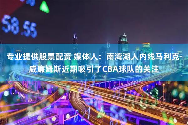 专业提供股票配资 媒体人：南湾湖人内线马利克·威廉姆斯近期吸引了CBA球队的关注