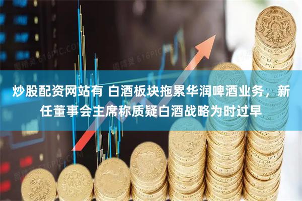 炒股配资网站有 白酒板块拖累华润啤酒业务，新任董事会主席称质疑白酒战略为时过早