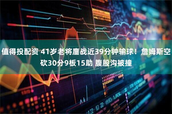 值得投配资 41岁老将鏖战近39分钟输球！詹姆斯空砍30分9板15助 腹股沟被撞