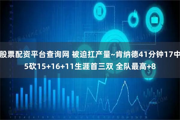 股票配资平台查询网 被迫扛产量~肯纳德41分钟17中5砍15+16+11生涯首三双 全队最高+8