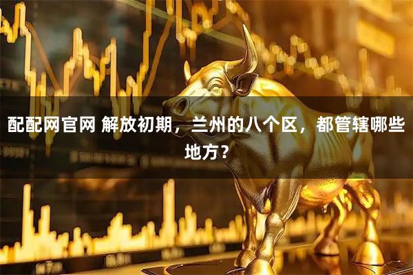 配配网官网 解放初期，兰州的八个区，都管辖哪些地方？