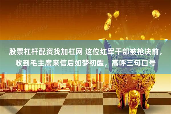 股票杠杆配资找加杠网 这位红军干部被枪决前，收到毛主席来信后如梦初醒，高呼三句口号