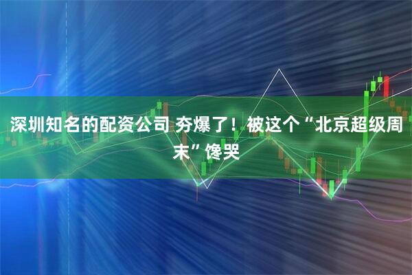 深圳知名的配资公司 夯爆了！被这个“北京超级周末”馋哭