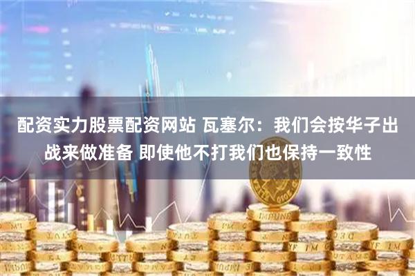 配资实力股票配资网站 瓦塞尔：我们会按华子出战来做准备 即使他不打我们也保持一致性