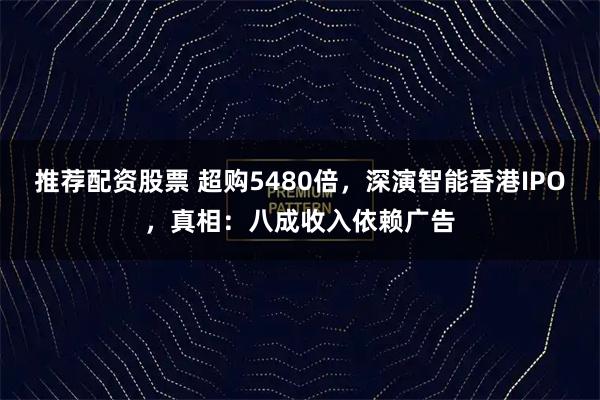 推荐配资股票 超购5480倍，深演智能香港IPO，真相：八成收入依赖广告