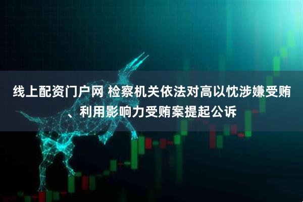 线上配资门户网 检察机关依法对高以忱涉嫌受贿、利用影响力受贿案提起公诉