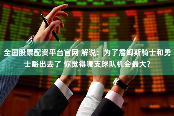 全国股票配资平台官网 解说：为了詹姆斯骑士和勇士豁出去了 你觉得哪支球队机会最大？