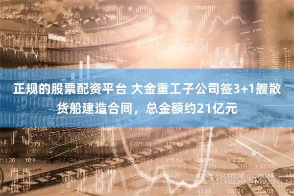 正规的股票配资平台 大金重工子公司签3+1艘散货船建造合同，总金额约21亿元