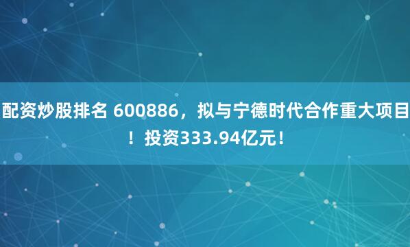 配资炒股排名 600886，拟与宁德时代合作重大项目！投资333.94亿元！